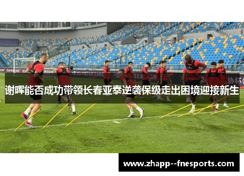 谢晖能否成功带领长春亚泰逆袭保级走出困境迎接新生