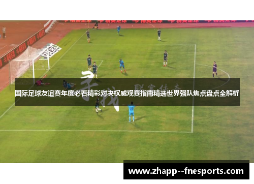 国际足球友谊赛年度必看精彩对决权威观赛指南精选世界强队焦点盘点全解析