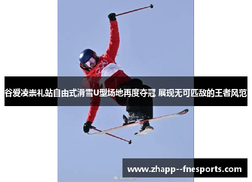 谷爱凌崇礼站自由式滑雪U型场地再度夺冠 展现无可匹敌的王者风范