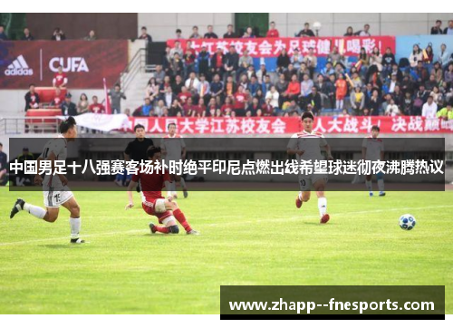 中国男足十八强赛客场补时绝平印尼点燃出线希望球迷彻夜沸腾热议